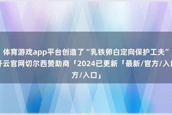 体育游戏app平台创造了“乳铁卵白定向保护工夫”-开云官网切尔西赞助商「2024已更新「最新/官方/入口」