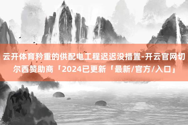 云开体育矜重的供配电工程迟迟没措置-开云官网切尔西赞助商「2024已更新「最新/官方/入口」