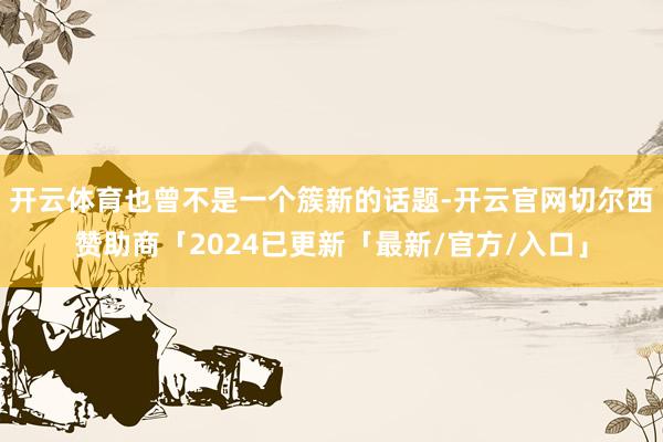 开云体育也曾不是一个簇新的话题-开云官网切尔西赞助商「2024已更新「最新/官方/入口」