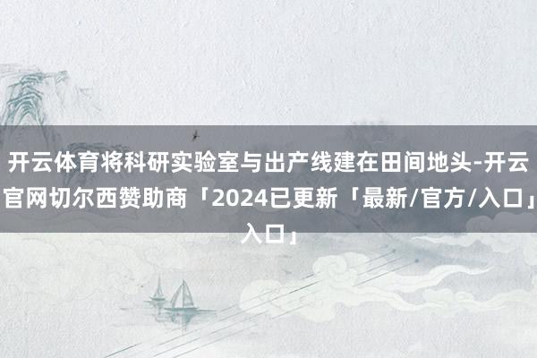 开云体育将科研实验室与出产线建在田间地头-开云官网切尔西赞助商「2024已更新「最新/官方/入口」