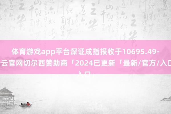 体育游戏app平台深证成指报收于10695.49-开云官网切尔西赞助商「2024已更新「最新/官方/入口」