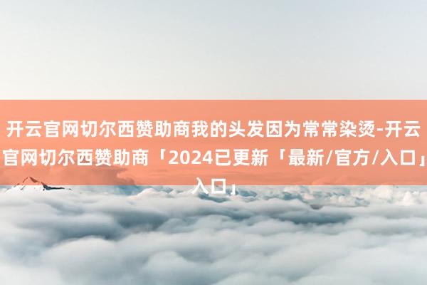 开云官网切尔西赞助商我的头发因为常常染烫-开云官网切尔西赞助商「2024已更新「最新/官方/入口」
