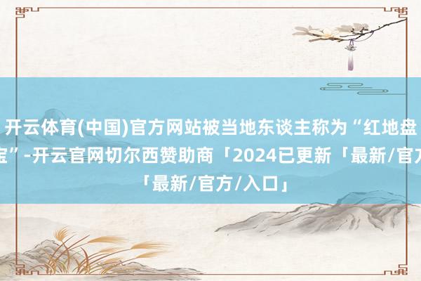 开云体育(中国)官方网站被当地东谈主称为“红地盘的金元宝”-开云官网切尔西赞助商「2024已更新「最新/官方/入口」
