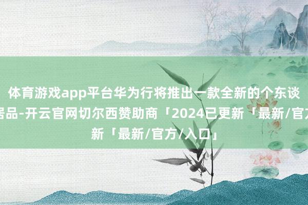 体育游戏app平台华为行将推出一款全新的个东谈主电脑居品-开云官网切尔西赞助商「2024已更新「最新/官方/入口」