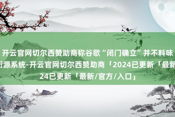 开云官网切尔西赞助商称谷歌“闭门确立”并不料味着安卓变成闭源系统-开云官网切尔西赞助商「2024已更新「最新/官方/入口」