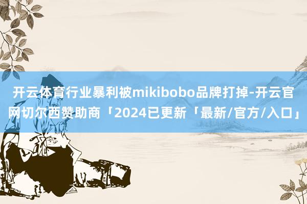 开云体育行业暴利被mikibobo品牌打掉-开云官网切尔西赞助商「2024已更新「最新/官方/入口」