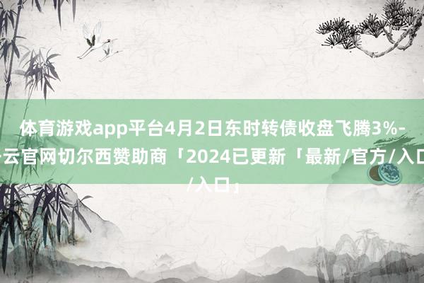体育游戏app平台4月2日东时转债收盘飞腾3%-开云官网切尔西赞助商「2024已更新「最新/官方/入口」
