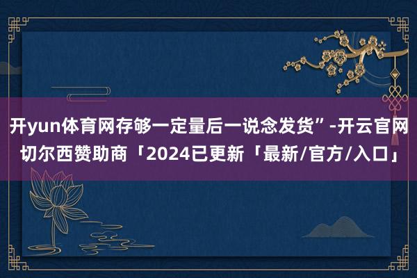 开yun体育网存够一定量后一说念发货”-开云官网切尔西赞助商「2024已更新「最新/官方/入口」