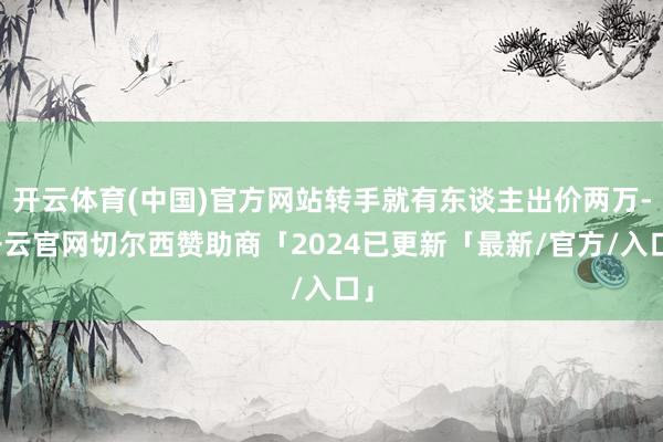 开云体育(中国)官方网站转手就有东谈主出价两万-开云官网切尔西赞助商「2024已更新「最新/官方/入口」