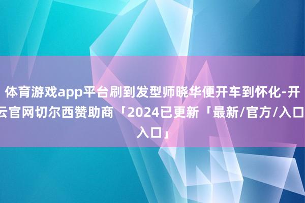 体育游戏app平台刷到发型师晓华便开车到怀化-开云官网切尔西赞助商「2024已更新「最新/官方/入口」