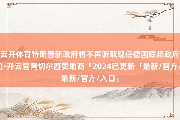 云开体育特朗普新政府将不再听取现任德国联邦政府的主见-开云官网切尔西赞助商「2024已更新「最新/官方/入口」