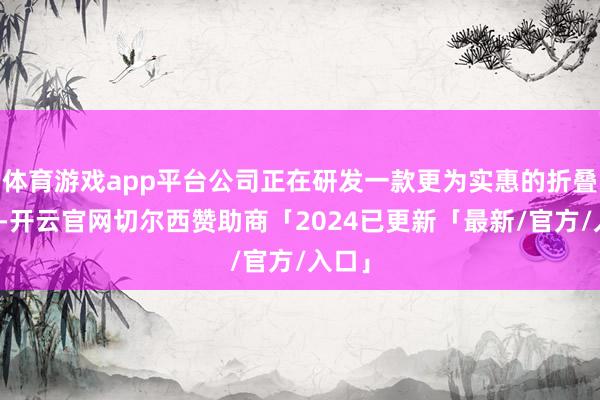 体育游戏app平台公司正在研发一款更为实惠的折叠手机-开云官网切尔西赞助商「2024已更新「最新/官方/入口」