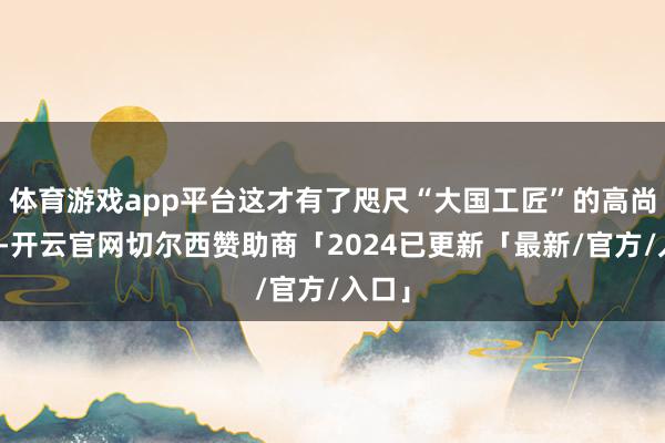 体育游戏app平台这才有了咫尺“大国工匠”的高尚期间-开云官网切尔西赞助商「2024已更新「最新/官方/入口」
