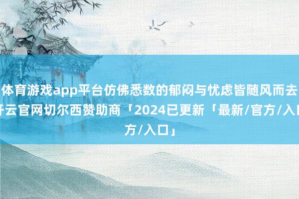 体育游戏app平台仿佛悉数的郁闷与忧虑皆随风而去-开云官网切尔西赞助商「2024已更新「最新/官方/入口」