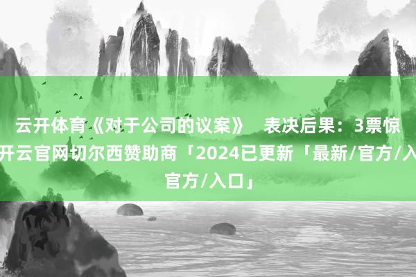 云开体育《对于公司的议案》   表决后果：3票惊奇-开云官网切尔西赞助商「2024已更新「最新/官方/入口」