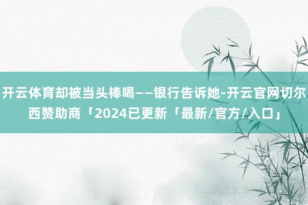 开云体育却被当头棒喝——银行告诉她-开云官网切尔西赞助商「2024已更新「最新/官方/入口」