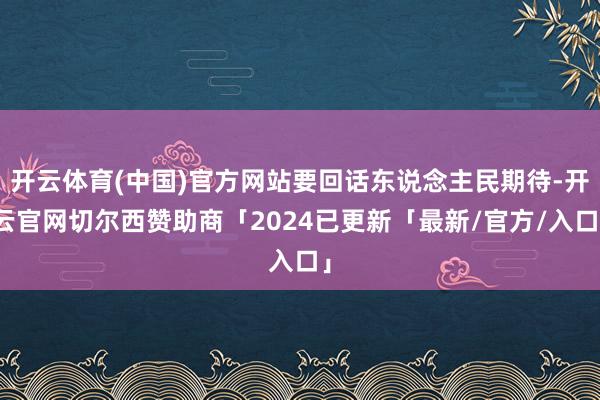 开云体育(中国)官方网站要回话东说念主民期待-开云官网切尔西赞助商「2024已更新「最新/官方/入口」