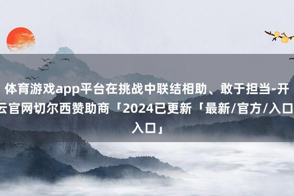 体育游戏app平台在挑战中联结相助、敢于担当-开云官网切尔西赞助商「2024已更新「最新/官方/入口」