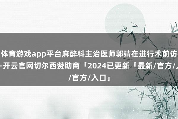 体育游戏app平台麻醉科主治医师郭靖在进行术前访视时-开云官网切尔西赞助商「2024已更新「最新/官方/入口」