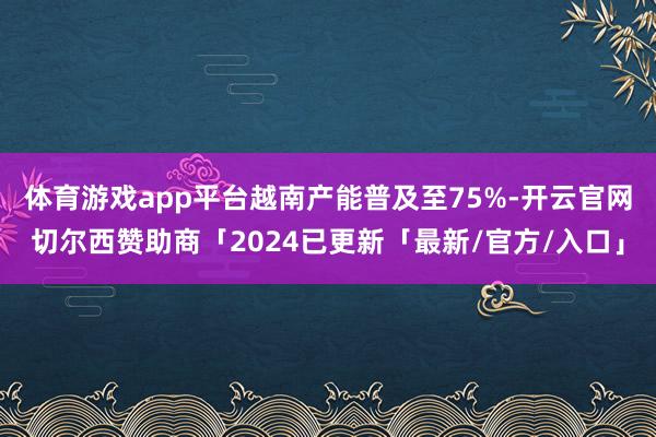 体育游戏app平台越南产能普及至75%-开云官网切尔西赞助商「2024已更新「最新/官方/入口」