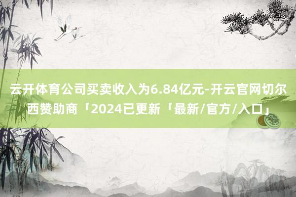 云开体育公司买卖收入为6.84亿元-开云官网切尔西赞助商「2024已更新「最新/官方/入口」