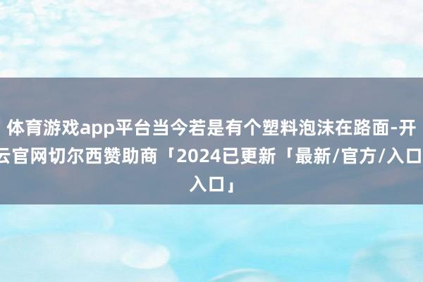 体育游戏app平台当今若是有个塑料泡沫在路面-开云官网切尔西赞助商「2024已更新「最新/官方/入口」