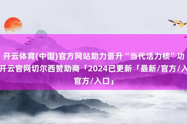 开云体育(中国)官方网站助力晋升“当代活力核”功能-开云官网切尔西赞助商「2024已更新「最新/官方/入口」