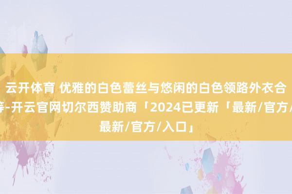 云开体育 优雅的白色蕾丝与悠闲的白色领路外衣合营相等-开云官网切尔西赞助商「2024已更新「最新/官方/入口」
