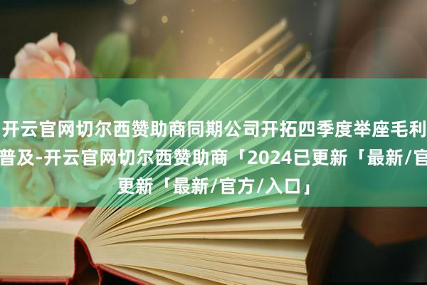 开云官网切尔西赞助商同期公司开拓四季度举座毛利率将持续普及-开云官网切尔西赞助商「2024已更新「最新/官方/入口」