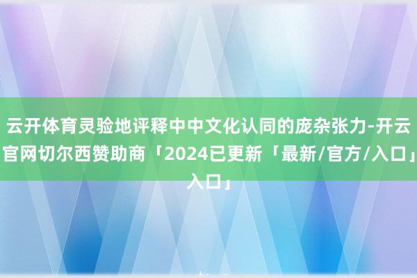 云开体育灵验地评释中中文化认同的庞杂张力-开云官网切尔西赞助商「2024已更新「最新/官方/入口」