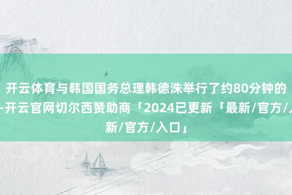 开云体育与韩国国务总理韩德洙举行了约80分钟的面谈-开云官网切尔西赞助商「2024已更新「最新/官方/入口」