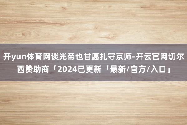 开yun体育网谈光帝也甘愿扎守京师-开云官网切尔西赞助商「2024已更新「最新/官方/入口」