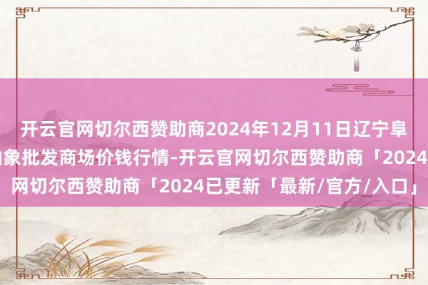 开云官网切尔西赞助商2024年12月11日辽宁阜新市瑞轩蔬菜农副居品抽象批发商场价钱行情-开云官网切尔西赞助商「2024已更新「最新/官方/入口」