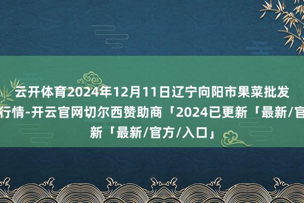 云开体育2024年12月11日辽宁向阳市果菜批发市集价钱行情-开云官网切尔西赞助商「2024已更新「最新/官方/入口」