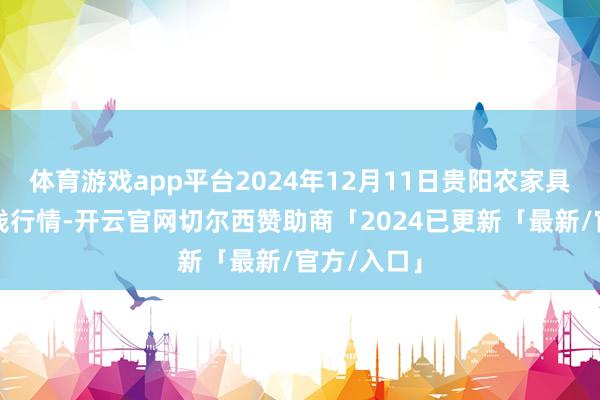 体育游戏app平台2024年12月11日贵阳农家具物流园价钱行情-开云官网切尔西赞助商「2024已更新「最新/官方/入口」