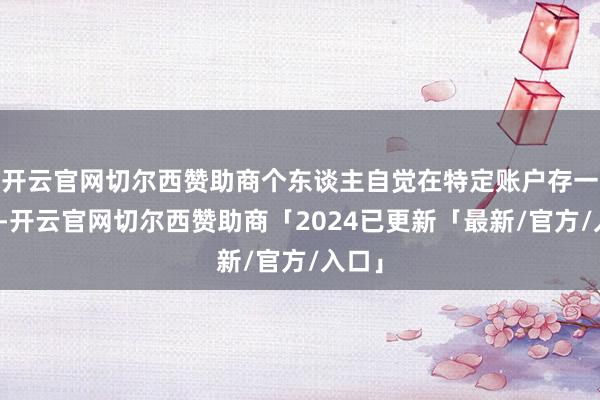 开云官网切尔西赞助商个东谈主自觉在特定账户存一笔钱-开云官网切尔西赞助商「2024已更新「最新/官方/入口」
