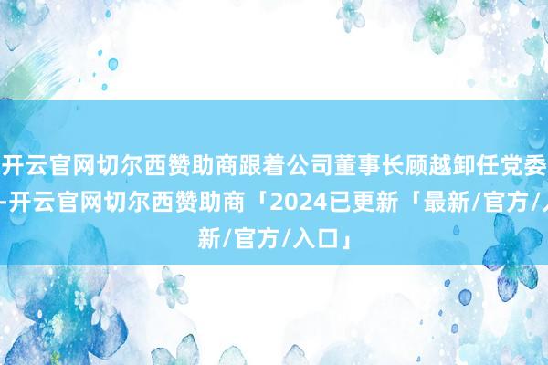 开云官网切尔西赞助商跟着公司董事长顾越卸任党委秘书-开云官网切尔西赞助商「2024已更新「最新/官方/入口」