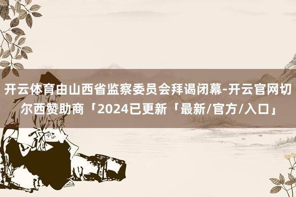 开云体育由山西省监察委员会拜谒闭幕-开云官网切尔西赞助商「2024已更新「最新/官方/入口」
