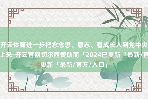 开云体育进一步把念念想、意志、看成长入到党中央方案部署上来-开云官网切尔西赞助商「2024已更新「最新/官方/入口」