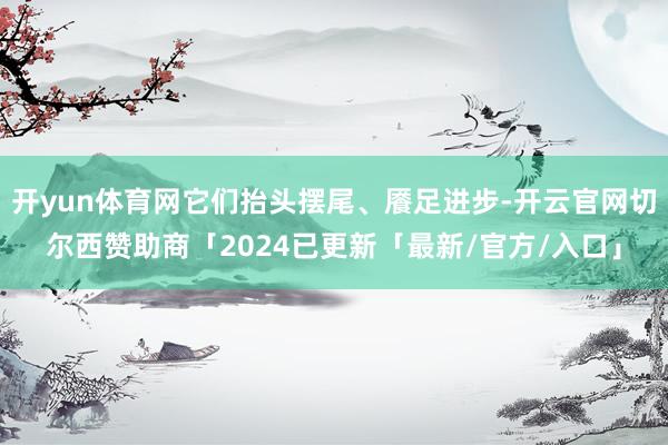 开yun体育网它们抬头摆尾、餍足进步-开云官网切尔西赞助商「2024已更新「最新/官方/入口」