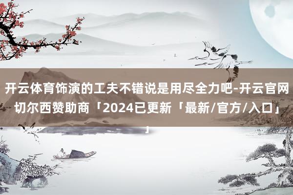 开云体育饰演的工夫不错说是用尽全力吧-开云官网切尔西赞助商「2024已更新「最新/官方/入口」