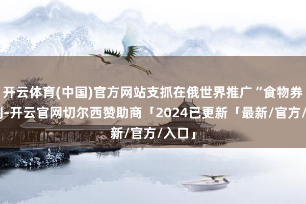 开云体育(中国)官方网站支抓在俄世界推广“食物券”轨制-开云官网切尔西赞助商「2024已更新「最新/官方/入口」