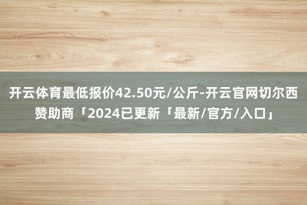 开云体育最低报价42.50元/公斤-开云官网切尔西赞助商「2024已更新「最新/官方/入口」