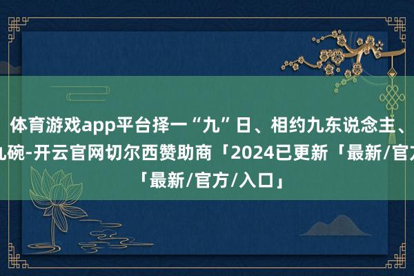 体育游戏app平台择一“九”日、相约九东说念主、用九碟九碗-开云官网切尔西赞助商「2024已更新「最新/官方/入口」