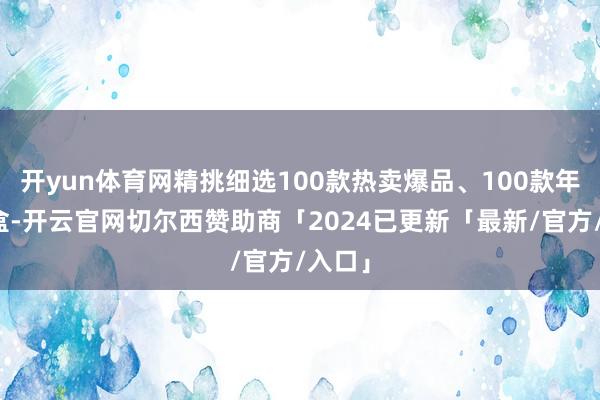 开yun体育网精挑细选100款热卖爆品、100款年货礼盒-开云官网切尔西赞助商「2024已更新「最新/官方/入口」