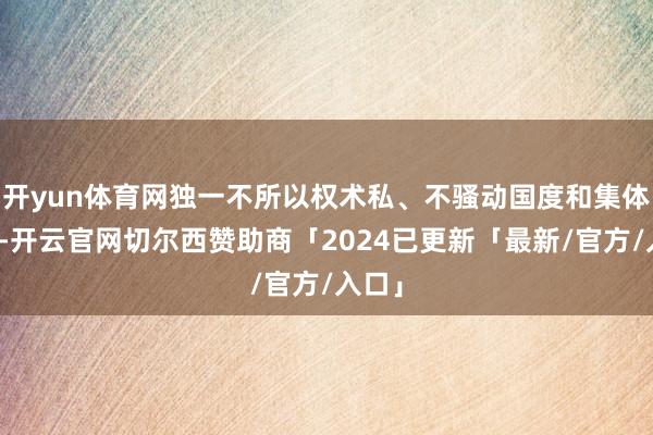 开yun体育网独一不所以权术私、不骚动国度和集体利益-开云官网切尔西赞助商「2024已更新「最新/官方/入口」
