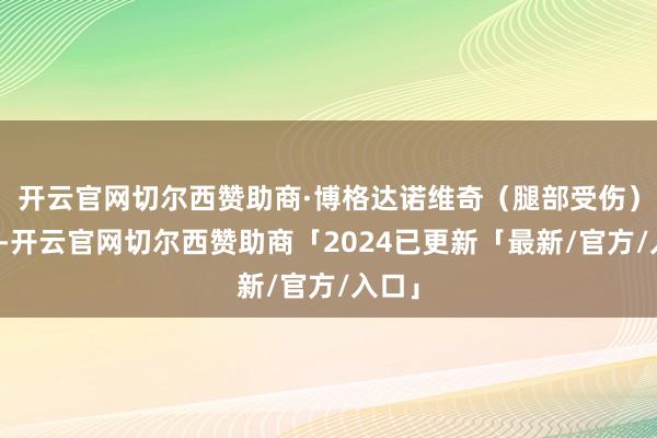 开云官网切尔西赞助商·博格达诺维奇（腿部受伤）缺席-开云官网切尔西赞助商「2024已更新「最新/官方/入口」