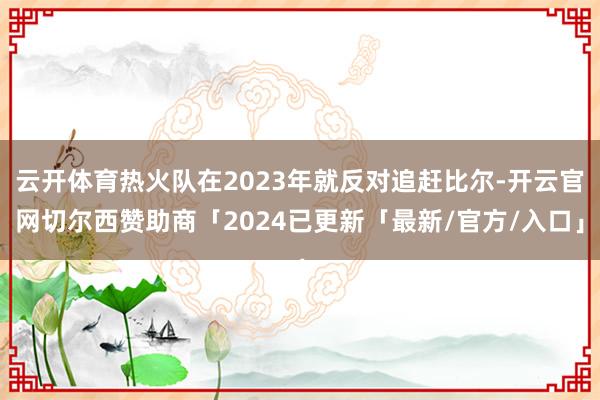 云开体育热火队在2023年就反对追赶比尔-开云官网切尔西赞助商「2024已更新「最新/官方/入口」