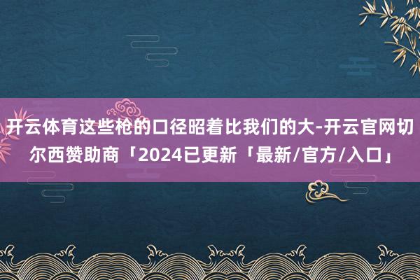 开云体育这些枪的口径昭着比我们的大-开云官网切尔西赞助商「2024已更新「最新/官方/入口」