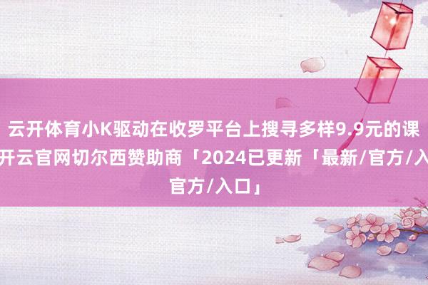 云开体育小K驱动在收罗平台上搜寻多样9.9元的课程-开云官网切尔西赞助商「2024已更新「最新/官方/入口」